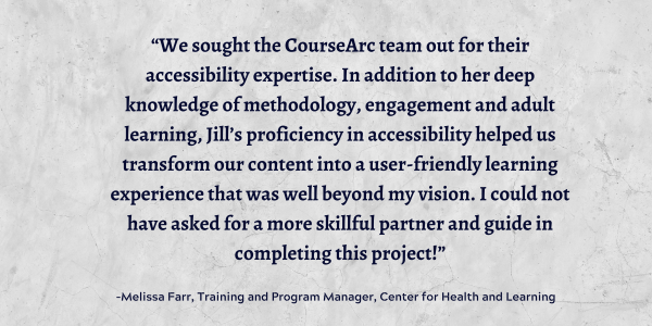 Quote from client: “We sought the CourseArc team out for their accessibility expertise. In addition to her deep knowledge of methodology, engagement and adult learning, Jill’s proficiency in accessibility helped us transform our content into a user-friendly learning experience that was well beyond my vision. I could not have asked for a more skillful partner and guide in completing this project!” –Melissa Farr, Training and Program Manager, Center for Health and Learning